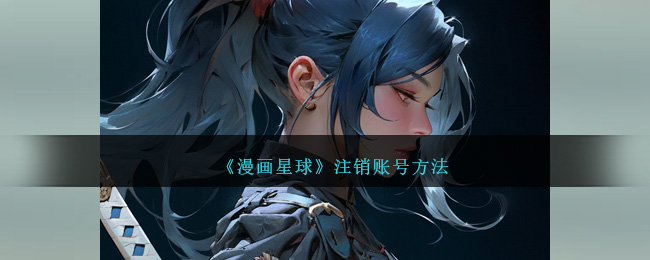 漫画星球账号注销教程 | 漫画星球如何快速注销账号指南