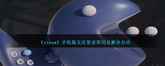 Steam手机版无法登录原因及解决方案：登录不上去的详细指南