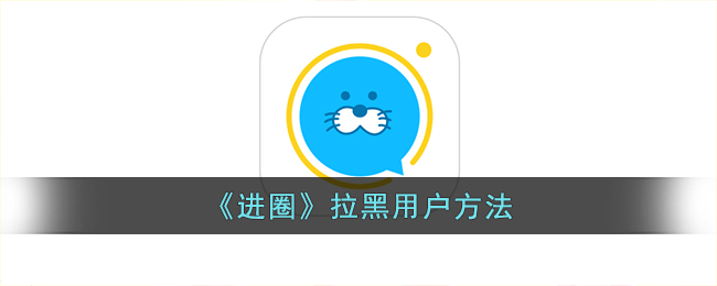 《进圈》拉黑用户教程：如何在进圈App屏蔽好友