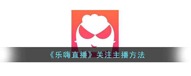 乐嗨直播关注主播攻略：简单快速关注主播方法教程