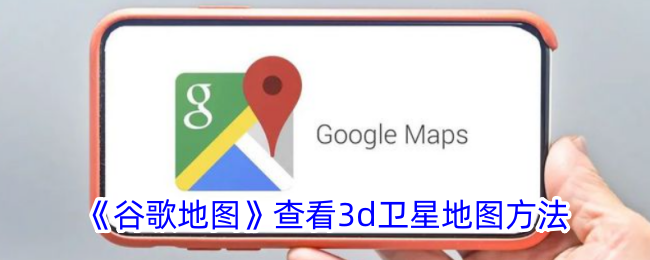 《谷歌地图使用指南：如何查看3D卫星地图与实景》